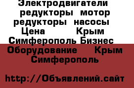 Электродвигатели, редукторы, мотор-редукторы, насосы › Цена ­ 123 - Крым, Симферополь Бизнес » Оборудование   . Крым,Симферополь